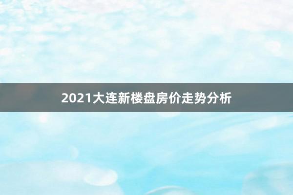 2021大连新楼盘房价走势分析